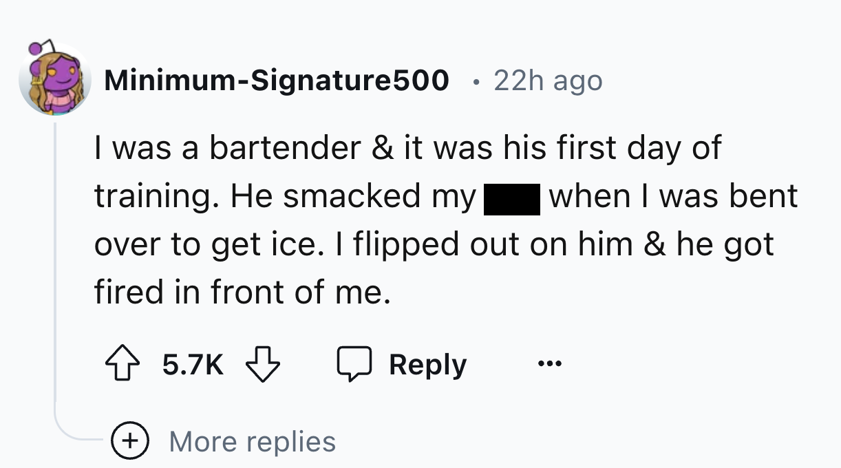 number - MinimumSignature500 22h ago I was a bartender & it was his first day of training. He smacked my when I was bent over to get ice. I flipped out on him & he got fired in front of me. More replies